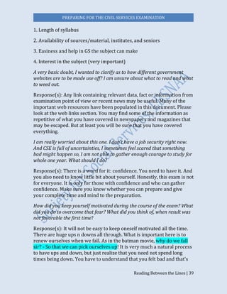 PREPARING FOR THE CIVIL SERVICES EXAMINATION
Reading Between the Lines | 39
1. Length of syllabus
2. Availability of sources/material, institutes, and seniors
3. Easiness and help in GS the subject can make
4. Interest in the subject (very important)
A very basic doubt, I wanted to clarify as to how different government
websites are to be made use off? I am unsure about what to read and what
to weed out.
Response(s): Any link containing relevant data, fact or information from
examination point of view or recent news may be useful. Many of the
important web resources have been populated in this document. Please
look at the web links section. You may find some of the information as
repetitive of what you have covered in newspapers and magazines that
may be escaped. But at least you will be sure that you have covered
everything.
I am really worried about this one. I don’t have a job security right now.
And CSE is full of uncertainties, I sometimes feel scared that something
bad might happen so, I am not able to gather enough courage to study for
whole one year. What should I do?
Response(s): There is a word for it: confidence. You need to have it. And
you also need to know little bit about yourself. Honestly, this exam is not
for everyone. It is only for those with confidence and who can gather
confidence. Make sure you know whether you can prepare and give
your complete time and mind to the preparation.
How did you keep yourself motivated during the course of the exam? What
did you do to overcome that fear? What did you think of, when result was
not favorable the first time?
Response(s): It will not be easy to keep oneself motivated all the time.
There are huge ups n downs all through. What is important here is to
renew ourselves when we fall. As in the batman movie, why do we fall
sir? - So that we can pick ourselves up! It is very much a natural process
to have ups and down, but just realize that you need not spend long
times being down. You have to understand that you felt bad and that's
 