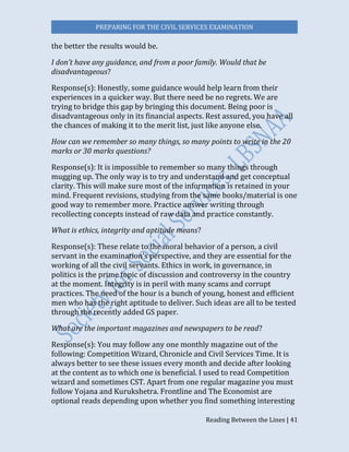 PREPARING FOR THE CIVIL SERVICES EXAMINATION
Reading Between the Lines | 41
the better the results would be.
I don’t have any guidance, and from a poor family. Would that be
disadvantageous?
Response(s): Honestly, some guidance would help learn from their
experiences in a quicker way. But there need be no regrets. We are
trying to bridge this gap by bringing this document. Being poor is
disadvantageous only in its financial aspects. Rest assured, you have all
the chances of making it to the merit list, just like anyone else.
How can we remember so many things, so many points to write in the 20
marks or 30 marks questions?
Response(s): It is impossible to remember so many things through
mugging up. The only way is to try and understand and get conceptual
clarity. This will make sure most of the information is retained in your
mind. Frequent revisions, studying from the same books/material is one
good way to remember more. Practice answer writing through
recollecting concepts instead of raw data and practice constantly.
What is ethics, integrity and aptitude means?
Response(s): These relate to the moral behavior of a person, a civil
servant in the examination’s perspective, and they are essential for the
working of all the civil servants. Ethics in work, in governance, in
politics is the prime topic of discussion and controversy in the country
at the moment. Integrity is in peril with many scams and corrupt
practices. The need of the hour is a bunch of young, honest and efficient
men who has the right aptitude to deliver. Such ideas are all to be tested
through the recently added GS paper.
What are the important magazines and newspapers to be read?
Response(s): You may follow any one monthly magazine out of the
following: Competition Wizard, Chronicle and Civil Services Time. It is
always better to see these issues every month and decide after looking
at the content as to which one is beneficial. I used to read Competition
wizard and sometimes CST. Apart from one regular magazine you must
follow Yojana and Kurukshetra. Frontline and The Economist are
optional reads depending upon whether you find something interesting
 