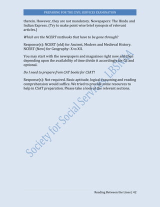 PREPARING FOR THE CIVIL SERVICES EXAMINATION
Reading Between the Lines | 42
therein. However, they are not mandatory. Newspapers: The Hindu and
Indian Express. (Try to make point wise brief synopsis of relevant
articles.)
Which are the NCERT textbooks that have to be gone through?
Response(s): NCERT (old) for Ancient, Modern and Medieval History.
NCERT (New) for Geography- X to XII.
You may start with the newspapers and magazines right now and then
depending upon the availability of time divide it accordingly for GS and
optional.
Do I need to prepare from CAT books for CSAT?
Response(s): Not required. Basic aptitude, logical reasoning and reading
comprehension would suffice. We tried to provide some resources to
help in CSAT preparation. Please take a look at the relevant sections.
 