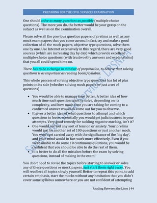 PREPARING FOR THE CIVIL SERVICES EXAMINATION
Reading Between the Lines | 44
One should solve as many questions as possible (multiple choice
questions). The more you do, the better would be your grasp on the
subject as well as on the examination overall.
Please solve all the previous question papers of prelims as well as any
mock exam papers that you come across. In fact, try and make a good
collection of all the mock papers, objective type questions, solve them
one by one. Use Internet extensively in this regard, there are very good
sources (which are increasing day by day) which provide excellent
multiple-choice questions (with trustworthy answers and explanations)
that you all could spend time on.
There has to be a change in mindset of preparation, to believe that solving
questions is as important as reading books/syllabus.
This whole process of solving objective type questions has lot of plus
points on its side (whether solving mock papers or just a set of
questions)
 You would be able to manage time better. A better idea of how
much time each question takes to solve, depending on its
complexity, and how much time you are taking for coming to a
confirmed answer would all come out for you to observe.
 It gives a better idea of what questions to attempt and which
questions to leave, essentially you would get judiciousness in your
attempts. Very good remedy for tackling negative marking, isn’t it?
 One would not feel any sort of tension or anxiety. Your prelims
would just be another set of 100 questions or just another mock.
You won’t get carried away with the significance of the ‘big day’,
and your mind would in fact work more effectively. Even if you
were unable to do some 10 continuous questions, you would be
confident that you should be able to do the rest of them.
 It is better to do all the mistakes before the exam by solving
questions, instead of making in the exam!
You don't need to revise the topics before starting to answer or solve
any of these questions or mock papers, just start them right away. You
will recollect all topics slowly yourself. Better to repeat this point, to add
certain emphasis, start the mocks without any hesitation that you didn’t
cover some syllabus somewhere or you are not confident of attempting
 