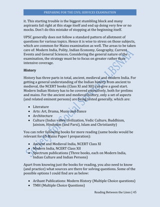 PREPARING FOR THE CIVIL SERVICES EXAMINATION
Reading Between the Lines | 45
it. This starting trouble is the biggest stumbling block and many
aspirants fail right at this stage itself and end up doing very few or no
mocks. Don’t do this mistake of stopping at the beginning itself.
UPSC generally does not follow a standard pattern of allotment of
questions for various topics. Hence it is wise to stress on those subjects,
which are common for Mains examination as well. The areas to be taken
care of: Modern India, Polity, Indian Economy, Geography, Current
Events and General Sciences. Considering the general nature of the
examination, the strategy must be to focus on greater rather than
intensive coverage.
History
History has three parts in total, ancient, medieval and modern India. For
getting a general understanding of the Indian history from ancient to
medieval, the NCERT books (Class XI and XII) can give a good start.
Modern Indian History has to be covered extensively, both for prelims
and mains. For the ancient and medieval history, only a set of aspects
(and related eminent persons) are being tested generally, which are:
 Literature
 Arts: Art, Drama, Music and Dance
 Architecture
 Culture (Indus valley civilization, Vedic Culture, Buddhism,
Jainism, Hinduism (and Parsi), Islam and Christianity)
You can refer following books for more reading (same books would be
relevant for GS Mains Paper I preparation):
 Ancient and Medieval India, NCERT Class XI
 Modern India, NCERT Class XII
 Spectrum publications (Three books, each on Modern India,
Indian Culture and Indian Persons)
Apart from knowing just the books for reading, you also need to know
(and practice) what sources are there for solving questions. Some of the
possible options I could find are as below:
 Arihant Publications: Modern History (Multiple Choice questions)
 TMH (Multiple Choice Questions)
 