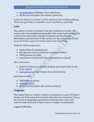 PREPARING FOR THE CIVIL SERVICES EXAMINATION
Reading Between the Lines | 46
 www.gktoday.in (Multiple Choice Questions)
 All the previous papers (for History questions)
In fact, for history, it is better to solve questions than reading endlessly.
This is one good way to remember more from history, especially.
Polity  
This subject consists of concepts from the Constitution of India, the
various acts and amendments (generally of the central government, and
at times from some of the state governments) and the political
philosophies and structures of the country. So, the preparation should
cover all of these aspects from the sources one reads from.
Books for initial preparation:
 Indian Polity by Lakshmikanth
 Introduction to the Constitution of India by DD Basu
 TMH Synopsis for Polity
 Constitution of India (with latest amendments included)
More references:
 Indian Parliament by Subhash Kashyap (and other books by the
same author)
 www.pib.nic.in (daily releases from all ministries)
Questions to solve:
 TMH Polity Questions
 www.gktoday.in
 All the previous papers (for polity questions)
Geography  
This subject does not require extensive preparation as a part of General
Studies, yet it has many disconnected topics that one must know. Hence,
the sources for geography preparation would be more, and a very
selective study from each of these sources is highly recommended.
Suggested Reading:
 