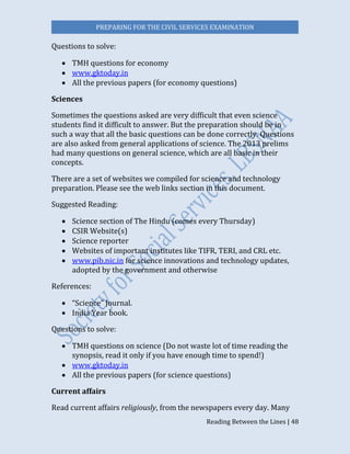 PREPARING FOR THE CIVIL SERVICES EXAMINATION
Reading Between the Lines | 48
Questions to solve:
 TMH questions for economy
 www.gktoday.in
 All the previous papers (for economy questions)
Sciences
Sometimes the questions asked are very difficult that even science
students find it difficult to answer. But the preparation should be in
such a way that all the basic questions can be done correctly. Questions
are also asked from general applications of science. The 2013 prelims
had many questions on general science, which are all basic in their
concepts.
There are a set of websites we compiled for science and technology
preparation. Please see the web links section in this document.
Suggested Reading:
 Science section of The Hindu (comes every Thursday)
 CSIR Website(s)
 Science reporter
 Websites of important institutes like TIFR, TERI, and CRL etc.
 www.pib.nic.in for science innovations and technology updates,
adopted by the government and otherwise
References:
 “Science” Journal.
 India Year book.
Questions to solve:
 TMH questions on science (Do not waste lot of time reading the
synopsis, read it only if you have enough time to spend!)
 www.gktoday.in
 All the previous papers (for science questions) 
Current affairs
Read current affairs religiously, from the newspapers every day. Many
 