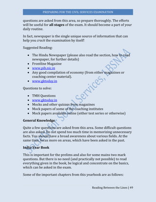 PREPARING FOR THE CIVIL SERVICES EXAMINATION
Reading Between the Lines | 49
questions are asked from this area, so prepare thoroughly. The efforts
will be useful for all stages of the exam. It should become a part of your
daily routine.  
In fact, newspaper is the single unique source of information that can
help you crack the examination by itself!
Suggested Reading:
 The Hindu Newspaper (please also read the section, how to read
newspaper, for further details)
 Frontline Magazine
 www.pib.nic.in
 Any good compilation of economy (from either magazines or
coaching center material).
 www.gktoday.in
Questions to solve:
 TMH Questions
 www.gktoday.in
 Mocks and other quizzes from magazines
 Mock papers of some of the coaching institutes
 Mock papers available online (either test series or otherwise)
General Knowledge  
Quite a few questions are asked from this area. Some difficult questions
are also asked. Do not spend too much time in memorizing unnecessary
facts. You should have a broad awareness about various fields. At the
same time, focus more on areas, which have been asked in the past.  
India Year Book
This is important for the prelims and also for some mains two mark
questions. But there is no need (and practically not possible) to read
everything given in the book, be logical and concentrate on the basics,
which can be asked in the exam.  
Some of the important chapters from this yearbook are as follows:
 