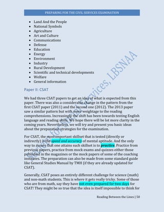 PREPARING FOR THE CIVIL SERVICES EXAMINATION
Reading Between the Lines | 50
 Land And the People
 National Symbols
 Agriculture
 Art and Culture
 Communications
 Defense
 Education
 Energy
 Environment
 Industry
 Rural Development
 Scientific and technical developments
 Welfare
 General information
Paper II: CSAT
We had three CSAT papers to get an idea of what is expected from this
paper. There was also a considerable change in the pattern from the
first CSAT paper (2011) and the second one (2012). The 2013 paper
saw a similar pattern but with more weightage to the reading
comprehensions. Increasingly the shift has been towards testing English
language and reading skills. We hope there will be lot more clarity in the
coming years. Nevertheless, we will try and present you basic ideas
about the preparation strategies for the examination.
For CSAT, the most important skillset that is tested (directly or
indirectly) is the speed and accuracy of mental aptitude. And the only
way to assure that one attains such skillset is to practice. Practice from
previous papers, practice from mock exams and quizzes either those
published in the magazines or the mock papers of some of the coaching
institutes. The preparation can also be made from some standard guide
like General Studies Manual by TMH (if they are already updated for
CSAT).
Generally, CSAT poses an entirely different challenge for science (math)
and non-math students. This is where it gets really tricky. Some of those
who are from math, say they have not even prepared for two days for
CSAT! They might be so true that the idea is itself impossible to think for
 
