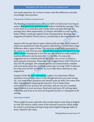PREPARING FOR THE CIVIL SERVICES EXAMINATION
Reading Between the Lines | 51
non-math aspirants. So, we have to bear with this difference and plan
accordingly, the priorities.
Preparing for Reading Comprehensions
The Reading Comprehensions (RCs) in CSAT are short/not very long in
nature. Just glance the questions once before reading the passage. Time
is not much of a constraint and it helps when one goes through the
passage later. Most importantly, it’s always advisable to read varied
topics. Which would get support from GS preparation. Reading any
magazine (Frontline, Week and etc.,) would help in the long term for RC.
Anyone who has got time to spare, please pick up some novel (some of
which are mentioned in this document, elsewhere). You will find a huge
difference after a span of time. This exercise would help immensely in
the essay as well. Pick up some second hand material of Time/CL or any
GMAT series. Solving one or two RCs per day would be really helpful. A
marked difference can be seen after 1-2 months. It is sincerely
suggested not to overload with the RCs/day; one or two is always a
good amount of practice. Please don’t get bogged down with Time/CL or
any CAT RC passages. The answer options are unnecessarily complex
and even many times the coaching centers get it wrong. CSAT would not
be of the level of CAT or GMATs. So, try to take these material as only
supportive.
Analysis of the RC after attempting is again very important. Which
questions were wrong, where in the thought process you went wrong,
etc., are some of the questions one should come up with. Give some time
after attempting in analyzing the answers. Try to make those
corrections in your practice for next time, and you can see a marked
improvement in your accuracy. Read and read more. RC solving takes
some time and trust us no one can brag that he/she is a champion in RC
solving.
Improving on English
There might be some aspirants who would require some help in English
as well. We tried to collect some of the internet resources which might
be useful in practicing and improving some English language skills, at
least, related to the exam.
 