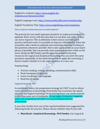 PREPARING FOR THE CIVIL SERVICES EXAMINATION
Reading Between the Lines | 52
English for students: http://www.english-for-
students.com/Synonyms.html
English Language roots: http://www.prefixsuffix.com/rootchart.php
English Vocabulary Tips: http://www.englishleap.com/vocabulary
How to improve mathematics for non-math students?
The priority for non-math aspirants should be to really practice hard on
aptitude. Don’t worry with the idea that it is not their cup of tea, of they
can never improve. This is definitely rocket science and with good
practice and hard work, it is possible to improve substantially. Solve lots
of puzzles, take a book on aptitude and reasoning and keep working on
the questions whenever possible. Have some applications on your smart
phone, if possible, that can provide some questions to solve while on the
move. Books by MK Pandey and RS Aggarwal would be the best
resources for Logical and Analytical Reasoning. You can solve the same
questions repeatedly, as the mind always has to apply the reasoning, it
doesn’t matter whether it is the same question or a new one.
Summarizing:
 Practice reading, writing, speaking, communication skills.
 Read newspaper religiously
 Learn vocabulary and language.
 Read lots of novels.
Suggested books for CSAT:
As mentioned above, the preparation strategy for CSAT is not to obtain
some information or knowledge from books but to practice the speed,
accuracy and logical reasoning. For practicing these, one needs exercise
books than some sort of textbooks. So any page of a book or magazine
with a set of questions for CSAT is a recommended book for
preparation.
A very dear faculty from one of the reputed institutes has suggested the
following books for practice. Please choose whether they fit your bill.
 Must Read : Analytical Reasoning : M K Pandey ( for Logical &
 