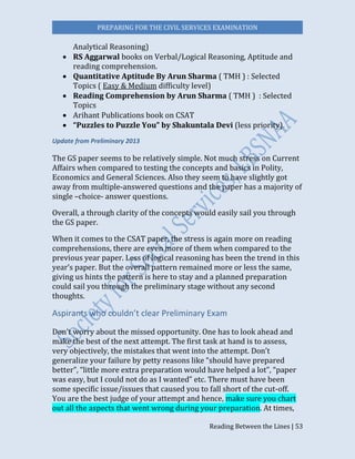 PREPARING FOR THE CIVIL SERVICES EXAMINATION
Reading Between the Lines | 53
Analytical Reasoning)
 RS Aggarwal books on Verbal/Logical Reasoning, Aptitude and
reading comprehension.
 Quantitative Aptitude By Arun Sharma ( TMH ) : Selected
Topics ( Easy & Medium difficulty level)
 Reading Comprehension by Arun Sharma ( TMH ) : Selected
Topics
 Arihant Publications book on CSAT
 “Puzzles to Puzzle You” by Shakuntala Devi (less priority).
Update from Preliminary 2013
The GS paper seems to be relatively simple. Not much stress on Current
Affairs when compared to testing the concepts and basics in Polity,
Economics and General Sciences. Also they seem to have slightly got
away from multiple-answered questions and the paper has a majority of
single –choice- answer questions.
Overall, a through clarity of the concepts would easily sail you through
the GS paper.
When it comes to the CSAT paper, the stress is again more on reading
comprehensions, there are even more of them when compared to the
previous year paper. Less of logical reasoning has been the trend in this
year’s paper. But the overall pattern remained more or less the same,
giving us hints the pattern is here to stay and a planned preparation
could sail you through the preliminary stage without any second
thoughts.
Aspirants who couldn’t clear Preliminary Exam
Don’t worry about the missed opportunity. One has to look ahead and
make the best of the next attempt. The first task at hand is to assess,
very objectively, the mistakes that went into the attempt. Don’t
generalize your failure by petty reasons like “should have prepared
better”, “little more extra preparation would have helped a lot”, “paper
was easy, but I could not do as I wanted” etc. There must have been
some specific issue/issues that caused you to fall short of the cut-off.
You are the best judge of your attempt and hence, make sure you chart
out all the aspects that went wrong during your preparation. At times,
 