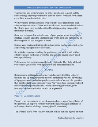 PREPARING FOR THE CIVIL SERVICES EXAMINATION
Reading Between the Lines | 54
your friends and seniors would be better positioned to point out the
shortcomings in your preparation. Take an honest feedback from them
even if it’s uncomfortable to take.
We have come across aspirants who couldn’t clear preliminary even
after multiple attempts. These aspirants have to understand that unless
they learn from their mistakes, it will be disappointing preparation
times that they face.
Once you bring out few mistakes out of your preparation, formulate a
strategy to work upon the shortcomings. Work hard and exclusively on
these aspects till you are good at them.
Change your revision strategies to include more mock exams, test series
and solving multiple choice questions.
Do not take repeated coaching for preliminary as well. It will not be
effective unless the basics are sorted and you are having a very good
conceptual clarity.
Follow upon the suggestions gathered, religiously. They help a lot and
you can see yourselves writing mains in the next attempt itself.
MAINS
Remember to set targets and achieve daily goals! Anything left over
tends to add up dangerously in History. Remember you will be writing
4-5 page answers, and when you have covered an 'aspect' of a question
that satisfies that word limit, move on. You're not here to do specialized
research on one particular area. While answering questions, your
introduction and conclusion should be impressive.
Paper II: General Studies I
Paper I is an extension in terms of scope and coverage of the syllabus of
the previous GS Paper I. Please observe the syllabus again carefully to
make note of what all things to study (and from where).
The syllabus starts with History, not just Indian, but also a good amount
 