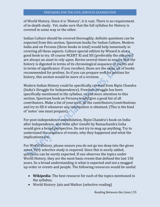 PREPARING FOR THE CIVIL SERVICES EXAMINATION
Reading Between the Lines | 55
of World History. Since it is ‘History’, it is vast. There is no requirement
of in-depth study. Yet, make sure that the full syllabus for History is
covered in some way or the other.
Indian Culture should be covered thoroughly; definite questions can be
expected from this section. Spectrum books for Indian Culture, Modern
India and on Persons (three books in total) would help immensely in
covering all these aspects. Culture special edition by Wizard is also a
good book to try. Of course NCERT XI and XII (preferably the old ones)
are always an asset to rely upon. Revise several times to ensure that the
history is digested in terms of its chronological sequence of events and
in terms of significance. If you recollect, these are the same set of books
recommended for prelims. So if you can prepare well for prelims for
history, this section would be more of a revision.
Modern Indian History could be specifically covered from Bipin Chandra
(India’s Struggle for Independence). Freedom struggle has been
specifically mentioned in the syllabus, so put more attention to this
section. Spectrum book on Persons would give a good list of all
contributors. Make a list of your own, all the contributors/contributions
and try to fill it whenever any information is obtained. (This is the kind
of ‘notes’ one must prepare).
For post-independence consolidation, Bipin Chandra’s book on India
after Independence, and India after Gandhi by Ramachandra Guha
would give a broad perspective. Do not try to mug up anything. Try to
understand the sequence of events, why they happened and what the
implications are.
For World History, please ensure you do not go too deep into the given
areas. Very selective study is required. Since this is newly added,
questions can be surely expected. If one observes the topics under
World History, they are the most basic events that defined the last 150
years. So a broad understanding is what is expected and not a mugged
up order or events and people. The following resources would be useful:
 Wikipedia: The best resource for each of the topics mentioned in
the syllabus.
 World History: Jain and Mathur (selective reading)
 