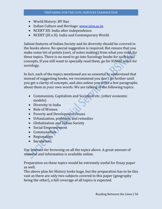 PREPARING FOR THE CIVIL SERVICES EXAMINATION
Reading Between the Lines | 56
 World History: BV Rao
 Indian Culture and Heritage: www.nios.ac.in
 NCERT XII: India after independence.
 NCERT (IX n X): India and Contemporary World.
Salient features of Indian Society and its diversity should be covered in
the books above. No special suggestion is required. But ensure that you
make some list of points (sort, of notes making) from what you read, for
these topics. There is no need to go into Sociology books for such basic
concepts. If you still want to specially read them, go for IGNOU notes for
sociology.
In fact, each of the topics mentioned are so essential to understand that
instead of suggesting books, we recommend you don’t go further until
you get a clarity of concepts, and also unless you write a few paragraphs
about them in your own words. We are talking of the following topics:
 Communism, Capitalism and Socialism etc. (other economic
models)
 Diversity in India
 Role of Women
 Poverty and Development Issues
 Urbanization, problems and remedies
 Globalization and Indian Society
 Social Empowerment
 Communalism
 Regionalism
 Secularism
Use Internet for browsing on all the topics above. A great amount of
material and information is available online.
Preparation on these topics would be extremely useful for Essay paper
as well.
The above plan for History looks huge, but the preparation has to be this
vast as there are only two subjects covered in this paper (geography
being the other), a full coverage of all topics is expected.
 