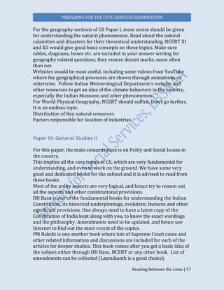 PREPARING FOR THE CIVIL SERVICES EXAMINATION
Reading Between the Lines | 57
For the geography sections of GS Paper I, more stress should be given
for understanding the natural phenomenon. Read about the natural
calamities and disasters for their theoretical understanding. NCERT XI
and XII would give good basic concepts on these topics. Make sure
tables, diagrams, boxes etc. are included in your answer writing for
geography related questions, they ensure decent marks, more often
than not.
Websites would be most useful, including some videos from YouTube
where the geographical processes are shown through animations or
otherwise. Follow Indian Meteorological Department’s website and
other resources to get an idea of the climate behaviors in the country,
especially the Indian Monsoon and other phenomenon.
For World Physical Geography, NCERT should suffice. Don’t go further.
It is an endless topic.
Distribution of Key natural resources
Factors responsible for location of industries.
Paper III: General Studies II
For this paper, the main concentration is on Polity and Social Issues in
the country.
This implies all the core topics of GS, which are very fundamental for
understanding, and even to work on the ground. We have some very
good and dedicated books for the subject and it is advised to read from
these books.
Most of the polity aspects are very logical, and hence try to reason out
all the aspects and other constitutional provisions.
DD Basu is one of the fundamental books for understanding the Indian
Constitution, its historical underpinnings, evolution, features and other
significant provisions. One always need to have a latest copy of the
Constitution of India kept along with you, to know the exact wordings
and the philosophy. Amendments need to be updated, and hence use
Internet to find out the most recent of the copies.
PM Bakshi is one another book where lots of Supreme Court cases and
other related information and discussions are included for each of the
articles for deeper studies. This book comes after you get a basic idea of
the subject either through DD Basu, NCERT or any other book. List of
amendments can be collected (Laxmikanth is a good choice).
 