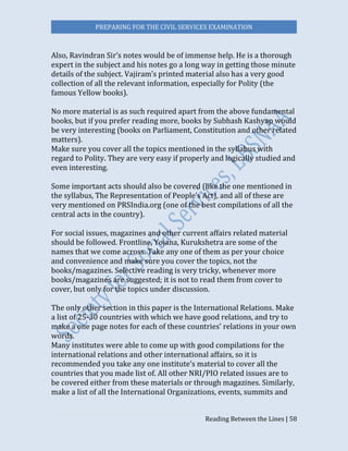 PREPARING FOR THE CIVIL SERVICES EXAMINATION
Reading Between the Lines | 58
Also, Ravindran Sir’s notes would be of immense help. He is a thorough
expert in the subject and his notes go a long way in getting those minute
details of the subject. Vajiram’s printed material also has a very good
collection of all the relevant information, especially for Polity (the
famous Yellow books).
No more material is as such required apart from the above fundamental
books, but if you prefer reading more, books by Subhash Kashyap would
be very interesting (books on Parliament, Constitution and other related
matters).
Make sure you cover all the topics mentioned in the syllabus with
regard to Polity. They are very easy if properly and logically studied and
even interesting.
Some important acts should also be covered (like the one mentioned in
the syllabus, The Representation of People’s Act), and all of these are
very mentioned on PRSIndia.org (one of the best compilations of all the
central acts in the country).
For social issues, magazines and other current affairs related material
should be followed. Frontline, Yojana, Kurukshetra are some of the
names that we come across. Take any one of them as per your choice
and convenience and make sure you cover the topics, not the
books/magazines. Selective reading is very tricky, whenever more
books/magazines are suggested; it is not to read them from cover to
cover, but only for the topics under discussion.
The only other section in this paper is the International Relations. Make
a list of 25-30 countries with which we have good relations, and try to
make a one page notes for each of these countries’ relations in your own
words.
Many institutes were able to come up with good compilations for the
international relations and other international affairs, so it is
recommended you take any one institute’s material to cover all the
countries that you made list of. All other NRI/PIO related issues are to
be covered either from these materials or through magazines. Similarly,
make a list of all the International Organizations, events, summits and
 