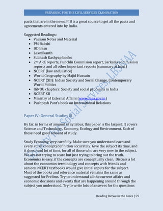 PREPARING FOR THE CIVIL SERVICES EXAMINATION
Reading Between the Lines | 59
pacts that are in the news. PIB is a great source to get all the pacts and
agreements entered into by India.
Suggested Readings:
 Vajiram Notes and Material
 PM Bakshi
 DD Basu
 Laxmikanth
 Subhash Kashyap books
 2nd ARC reports, Punchhi Commision report, Sarkaria commission
reports and all other important reports (summary at least)
 NCERT (law and justice)
 World Geography by Majid Hussain
 NCERT (XII): Indian Society and Social Change, Contemporary
World Politics
 IGNOU chapters: Society and social problems in India
 NCERT XII
 Ministry of External Affairs (www.mea.gov.in)
 Pushpesh Pant’s book on International Relations
Paper IV: General Studies III
By far, in terms of amount of syllabus, this paper is the largest. It covers
Science and Technology, Economy, Ecology and Environment. Each of
these need good amount of study.
Study Economy very carefully. Make sure you understand each and
every small concept/definition accurately. Give the subject its time, and
it does need lot of time, for all of those who are very new to the subject.
We are not trying to scare but just trying to bring out the truth.
Economics is easy, if the concepts are conceptually clear. Discuss a lot
about the economics terminology and concepts with friends and
seniors. NCERT textbooks would give initial inputs for the subject.
Most of the books and reference material remains the same as
suggested for Prelims. Try to understand all the current affairs and
economic decisions and events that are happening around through the
subject you understood. Try to write lots of answers for the questions
 