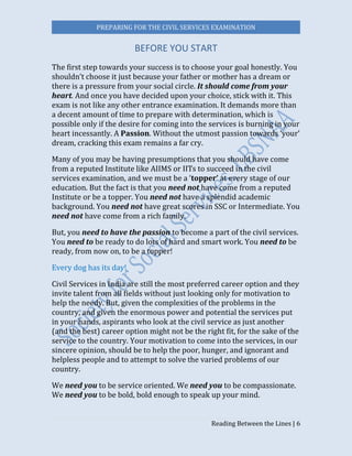PREPARING FOR THE CIVIL SERVICES EXAMINATION
Reading Between the Lines | 6
BEFORE YOU START
The first step towards your success is to choose your goal honestly. You
shouldn’t choose it just because your father or mother has a dream or
there is a pressure from your social circle. It should come from your
heart. And once you have decided upon your choice, stick with it. This
exam is not like any other entrance examination. It demands more than
a decent amount of time to prepare with determination, which is
possible only if the desire for coming into the services is burning in your
heart incessantly. A Passion. Without the utmost passion towards ‘your’
dream, cracking this exam remains a far cry.
Many of you may be having presumptions that you should have come
from a reputed Institute like AIIMS or IITs to succeed in the civil
services examination, and we must be a ‘topper’ at every stage of our
education. But the fact is that you need not have come from a reputed
Institute or be a topper. You need not have a splendid academic
background. You need not have great scores in SSC or Intermediate. You
need not have come from a rich family.
But, you need to have the passion to become a part of the civil services.
You need to be ready to do lots of hard and smart work. You need to be
ready, from now on, to be a topper!
Every dog has its day!
Civil Services in India are still the most preferred career option and they
invite talent from all fields without just looking only for motivation to
help the needy. But, given the complexities of the problems in the
country, and given the enormous power and potential the services put
in your hands, aspirants who look at the civil service as just another
(and the best) career option might not be the right fit, for the sake of the
service to the country. Your motivation to come into the services, in our
sincere opinion, should be to help the poor, hunger, and ignorant and
helpless people and to attempt to solve the varied problems of our
country.
We need you to be service oriented. We need you to be compassionate.
We need you to be bold, bold enough to speak up your mind.
 