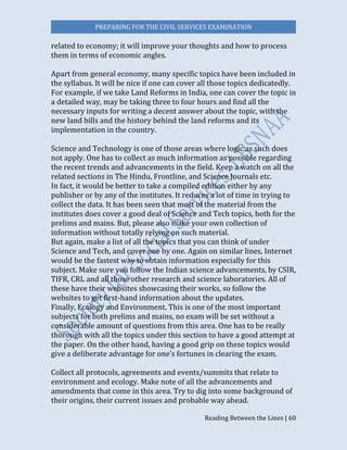 PREPARING FOR THE CIVIL SERVICES EXAMINATION
Reading Between the Lines | 60
related to economy; it will improve your thoughts and how to process
them in terms of economic angles.
Apart from general economy, many specific topics have been included in
the syllabus. It will be nice if one can cover all those topics dedicatedly.
For example, if we take Land Reforms in India, one can cover the topic in
a detailed way, may be taking three to four hours and find all the
necessary inputs for writing a decent answer about the topic, with the
new land bills and the history behind the land reforms and its
implementation in the country.
Science and Technology is one of those areas where logic as such does
not apply. One has to collect as much information as possible regarding
the recent trends and advancements in the field. Keep a watch on all the
related sections in The Hindu, Frontline, and Science Journals etc.
In fact, it would be better to take a compiled edition either by any
publisher or by any of the institutes. It reduces a lot of time in trying to
collect the data. It has been seen that most of the material from the
institutes does cover a good deal of Science and Tech topics, both for the
prelims and mains. But, please also make your own collection of
information without totally relying on such material.
But again, make a list of all the topics that you can think of under
Science and Tech, and cover one by one. Again on similar lines, Internet
would be the fastest way to obtain information especially for this
subject. Make sure you follow the Indian science advancements, by CSIR,
TIFR, CRL and all those other research and science laboratories. All of
these have their websites showcasing their works, so follow the
websites to get first-hand information about the updates.
Finally, Ecology and Environment. This is one of the most important
subjects for both prelims and mains, no exam will be set without a
considerable amount of questions from this area. One has to be really
thorough with all the topics under this section to have a good attempt at
the paper. On the other hand, having a good grip on these topics would
give a deliberate advantage for one’s fortunes in clearing the exam.
Collect all protocols, agreements and events/summits that relate to
environment and ecology. Make note of all the advancements and
amendments that come in this area. Try to dig into some background of
their origins, their current issues and probable way ahead.
 
