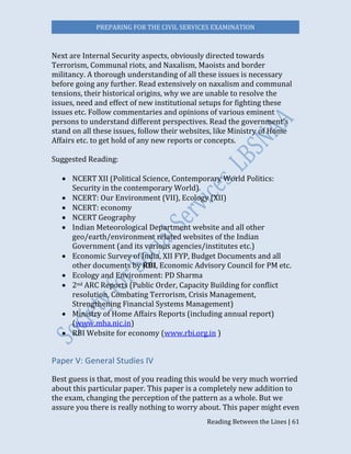 PREPARING FOR THE CIVIL SERVICES EXAMINATION
Reading Between the Lines | 61
Next are Internal Security aspects, obviously directed towards
Terrorism, Communal riots, and Naxalism, Maoists and border
militancy. A thorough understanding of all these issues is necessary
before going any further. Read extensively on naxalism and communal
tensions, their historical origins, why we are unable to resolve the
issues, need and effect of new institutional setups for fighting these
issues etc. Follow commentaries and opinions of various eminent
persons to understand different perspectives. Read the government’s
stand on all these issues, follow their websites, like Ministry of Home
Affairs etc. to get hold of any new reports or concepts.
Suggested Reading:
 NCERT XII (Political Science, Contemporary World Politics:
Security in the contemporary World)
 NCERT: Our Environment (VII), Ecology (XII)
 NCERT: economy
 NCERT Geography
 Indian Meteorological Department website and all other
geo/earth/environment related websites of the Indian
Government (and its various agencies/institutes etc.)
 Economic Survey of India, XII FYP, Budget Documents and all
other documents by RBI, Economic Advisory Council for PM etc.
 Ecology and Environment: PD Sharma
 2nd ARC Reports (Public Order, Capacity Building for conflict
resolution, Combating Terrorism, Crisis Management,
Strengthening Financial Systems Management)
 Ministry of Home Affairs Reports (including annual report)
(www.mha.nic.in)
 RBI Website for economy (www.rbi.org.in )
Paper V: General Studies IV
Best guess is that, most of you reading this would be very much worried
about this particular paper. This paper is a completely new addition to
the exam, changing the perception of the pattern as a whole. But we
assure you there is really nothing to worry about. This paper might even
 