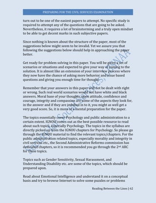 PREPARING FOR THE CIVIL SERVICES EXAMINATION
Reading Between the Lines | 62
turn out to be one of the easiest papers to attempt. No specific study is
required to attempt any of the questions that are going to be asked.
Nevertheless, it requires a lot of brainstorming and a truly open mindset
to be able to get decent marks in such subjective papers.
Since nothing is known about the structure of the paper, most of the
suggestions below might seem to be invalid. Yet we assure you that
following the suggestions below should help in approaching the paper
better.
Get ready for problem solving in this paper. You will be given a set of
scenarios or situations and expected to give your way of coming to the
solution. It is almost like an extension of your interview process where
they now have the chance of asking more behavior and issue based
questions and giving you enough time for thought.
Remember that your answers in this paper will not be dealt with right
or wrong. Such real world scenarios would not have white and black
answers. Moral base of your thoughts, open attitude, confidence and
courage, integrity and compassion are some of the aspects they look for,
in the answer and if they are imbibed in to it, you might as well get a
very good score. So, it is more of a mental preparation for the paper.
The topics essentially cover Psychology and public administration to a
certain extent. IGNOU comes out as the best possible resource to read
about such topics, especially Psychology. The topics in the syllabus are
directly picked up from the IGNOU chapters for Psychology. So please go
through the IGNOU material to find the relevant topics/chapters. For the
public administration related topics, especially morality and integrity in
civil services etc., the Second Administrative Reforms commission has
dedicated chapters, so it is recommended you go through the 2nd ARC
for these topics.
Topics such as Gender Sensitivity, Sexual Harassment, and
Understanding Disability etc. are some of the topics, which should be
prepared upon.
Read about Emotional Intelligence and understand it on a conceptual
basis and try to browse Internet to solve some puzzles or problems
 