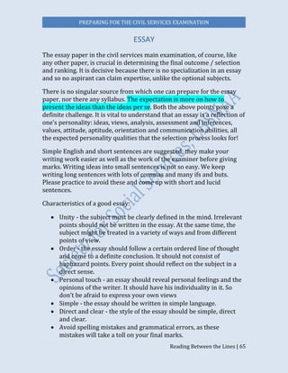 PREPARING FOR THE CIVIL SERVICES EXAMINATION
Reading Between the Lines | 65
ESSAY
The essay paper in the civil services main examination, of course, like
any other paper, is crucial in determining the final outcome / selection
and ranking. It is decisive because there is no specialization in an essay
and so no aspirant can claim expertise, unlike the optional subjects.
There is no singular source from which one can prepare for the essay
paper, nor there any syllabus. The expectation is more on how to
present the ideas than the ideas per se. Both the above points pose a
definite challenge. It is vital to understand that an essay is a reflection of
one’s personality: ideas, views, analysis, assessment and inferences,
values, attitude, aptitude, orientation and communication abilities, all
the expected personality qualities that the selection process looks for!
Simple English and short sentences are suggested; they make your
writing work easier as well as the work of the examiner before giving
marks. Writing ideas into small sentences is not so easy. We keep
writing long sentences with lots of commas and many ifs and buts.
Please practice to avoid these and come up with short and lucid
sentences.
Characteristics of a good essay:
 Unity - the subject must be clearly defined in the mind. Irrelevant
points should not be written in the essay. At the same time, the
subject might be treated in a variety of ways and from different
points of view.
 Order - the essay should follow a certain ordered line of thought
and come to a definite conclusion. It should not consist of
haphazard points. Every point should reflect on the subject in a
direct sense.
 Personal touch - an essay should reveal personal feelings and the
opinions of the writer. It should have his individuality in it. So
don’t be afraid to express your own views
 Simple - the essay should be written in simple language.
 Direct and clear - the style of the essay should be simple, direct
and clear.
 Avoid spelling mistakes and grammatical errors, as these
mistakes will take a toll on your final marks.
 