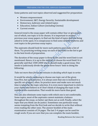 PREPARING FOR THE CIVIL SERVICES EXAMINATION
Reading Between the Lines | 66
Some patterns and root topics observed and suggested for preparation:
 Women empowerment
 Environment, S&T, Energy Security, Sustainable development
 Democracy, Judiciary and related topics
 Education, Indian Culture (including Cinema)
 Current events
General trend is the essay paper will contain either four or give topics
out of which, one topic is to be chosen. It is important to analyze
previous year essay papers, to find out the kind of topics that are being
asked to write upon. It is conspicuous to find some definite patterns and
root topics in the previous essay topics.
The aspirants should look for more such patterns and make a list of
them. Try practicing writing essay on each of the items in the list to get
to the best levels of preparation.
The duration of the essay paper is three hours and the word limit is not
mentioned. Hence, it is up to the student to choose his word limit! It is
generally said that 1500-2000 words should make a good essay. One
needs to judiciously divide the given three hours’ time in doing the
following:
Take not more than five to ten minutes in deciding which topic to write:
It would be utterly confusing to choose one topic out of the given
four/five, but upon practice, it is always seen that one is inclined to a
specific set of topics, often. So practice more and make sure not much
time is taken for the topic selection. It is even more important to stick to
your choice and believe in it! Don’t think of changing the topic in the
middle of the examination. That would do more harm than good.
One can also eliminate some topics with which one is not comfortable.
Some topics, most of the aspirants cannot maintain a balance
throughout the essay, so better opt them out as well. Finally, select the
topic that you think can do justice. Sometimes one particular essay
seems tempting from the first look and we decide to write that without
even reading the other ones. The answer booklet of the main
examination consists of 24 pages. The last 3-4 pages can be used for
rough work. If you are sure that you can complete the main booklet,
 
