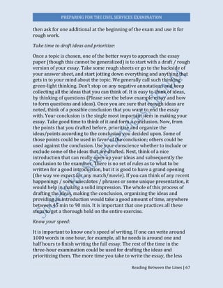 PREPARING FOR THE CIVIL SERVICES EXAMINATION
Reading Between the Lines | 67
then ask for one additional at the beginning of the exam and use it for
rough work.
Take time to draft ideas and prioritize:
Once a topic is chosen, one of the better ways to approach the essay
paper (though this cannot be generalized) is to start with a draft / rough
version of your essay. Take some rough sheets or go to the backside of
your answer sheet, and start jotting down everything and anything that
gets in to your mind about the topic. We generally call such thinking
green-light thinking. Don’t stop on any negative annotations and keep
collecting all the ideas that you can think of. It is easy to think of ideas,
by thinking of questions (Please see the below example essay and how
to form questions and ideas). Once you are sure that enough ideas are
noted, think of a possible conclusion that you want to end the essay
with. Your conclusion is the single most important item in making your
essay. Take good time to think of it and form a conclusion. Now, from
the points that you drafted before, prioritize and organize the
ideas/points according to the conclusion you decided upon. Some of
those points could be used in favor of the conclusion; others could be
used against the conclusion. Use your conscience whether to include or
exclude some of the ideas that are drafted. Next, think of a nice
introduction that can really open up your ideas and subsequently the
conclusion to the examiner. There is no set of rules as to what to be
written for a good introduction, but it is good to have a grand opening
(the way we expect for any match/movie). If you can think of any recent
happenings / some anecdotes / phrases or some unique presentation, it
would help in making a solid impression. The whole of this process of
drafting the ideas, making the conclusion, organizing the ideas and
providing an introduction would take a good amount of time, anywhere
between 45 min to 90 min. It is important that one practices all these
steps to get a thorough hold on the entire exercise.
Know your speed:
It is important to know one’s speed of writing. If one can write around
1000 words in one hour, for example, all he needs is around one and
half hours to finish writing the full essay. The rest of the time in the
three-hour examination could be used for drafting the ideas and
prioritizing them. The more time you take to write the essay, the less
 