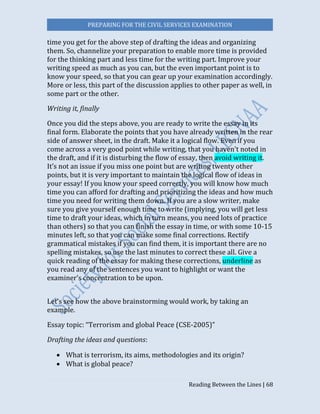PREPARING FOR THE CIVIL SERVICES EXAMINATION
Reading Between the Lines | 68
time you get for the above step of drafting the ideas and organizing
them. So, channelize your preparation to enable more time is provided
for the thinking part and less time for the writing part. Improve your
writing speed as much as you can, but the even important point is to
know your speed, so that you can gear up your examination accordingly.
More or less, this part of the discussion applies to other paper as well, in
some part or the other.
Writing it, finally
Once you did the steps above, you are ready to write the essay in its
final form. Elaborate the points that you have already written in the rear
side of answer sheet, in the draft. Make it a logical flow. Even if you
come across a very good point while writing, that you haven't noted in
the draft, and if it is disturbing the flow of essay, then avoid writing it.
It’s not an issue if you miss one point but are writing twenty other
points, but it is very important to maintain the logical flow of ideas in
your essay! If you know your speed correctly, you will know how much
time you can afford for drafting and prioritizing the ideas and how much
time you need for writing them down. If you are a slow writer, make
sure you give yourself enough time to write (implying, you will get less
time to draft your ideas, which in turn means, you need lots of practice
than others) so that you can finish the essay in time, or with some 10-15
minutes left, so that you can make some final corrections. Rectify
grammatical mistakes if you can find them, it is important there are no
spelling mistakes, so use the last minutes to correct these all. Give a
quick reading of the essay for making these corrections, underline as
you read any of the sentences you want to highlight or want the
examiner’s concentration to be upon.
Let’s see how the above brainstorming would work, by taking an
example.
Essay topic: “Terrorism and global Peace (CSE-2005)”
Drafting the ideas and questions:
 What is terrorism, its aims, methodologies and its origin?
 What is global peace?
 
