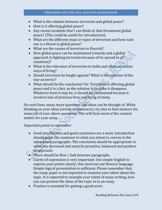 PREPARING FOR THE CIVIL SERVICES EXAMINATION
Reading Between the Lines | 69
 What is the relation between terrorism and global peace?
 How is it affecting global peace?
 Any recent incidents that I can think of, that threatened global
peace? (This could be useful for introduction).
 What are the different ways or types of terrorism and how each
one is a threat to global peace?
 What are the causes of terrorism to flourish?
 How global peace can be maintained (remedy and a global
approach in fighting terrorism because of its spread to all
countries)?
 What is the relevance of terrorism to India and affect on Indian
ways of living?
 Should terrorism be fought against? What is the outcome of the
war on terror?
 What should be the conclusion? Ex: Terrorism is affecting global
peace and it is a fact, so the solution is to make it disappear.
Whatever form it may be, it should be condemned because it
involves loss of precious lives and living of many.
On such lines, many more questions and ideas can be thought of. While
thinking on your ideas (words or sentences), try also to find answers for
some/all of your above questions. This will form most of the content
matter for your essay.
Important points to remember:
 Good introduction and good conclusion are a must. Introduction
should guide the examiner to what you intent to convey in the
subsequent paragraphs. The conclusion should be appropriate to
what you discussed and must be proactive, balanced and positive
in approach.
 There should be flow / link between paragraphs.
 Clarity of expression is very important. Use simple English to
express your points clearly. One need not use flowery language.
Simple logical presentation is sufficient. Please remember that,
the essay paper is not expected to examine your talent about the
topic. It is expected to example your talent of essay writing, how
you can present the ideas of the topic in to an essay.
 Practice is essential for getting a good score.
 