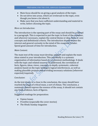 PREPARING FOR THE CIVIL SERVICES EXAMINATION
Reading Between the Lines | 70
 Main focus should be on giving a good analysis of the topic.
 Do not drive into areas, which are irrelevant to the topic, even
though you know a lot about it.
 Make sure that you have sufficient understanding and material to
write, before choosing the topic.
More on Introduction:
The introduction is the opening part of the essay and should be confined
to a paragraph. This is expected to put the topic in front of the examiner,
and wherever necessary, explain the central theme or idea, basic or core
concepts and definitional criteria. The introduction should arouse the
interest and general curiosity in the mind of the examiner/reader.
Spend good amount of time for introduction.
Main Content:
The main text of the essay must develop, support and explain the main
ideas stated in your introduction. This essentially is a systemic
organization of information based on a consistent methodology. It deals
with the topic and related issues to be addressed, the correlation of
facts, figures, ideas, views, concepts, in-depth, systematic, coherent
analysis based on the topic leading to logical interferences, as well as
making plausible projects and providing necessary solutions (wherever
expected/required).
Conclusion:
As the text draws to a close to the conclusion, the essay should have
reached the stage of critical mass, a sort of climax. The conclusion, a
summary, should express the essence of the essay, it should not contain
any fresh evidence, facts of figures.
Suggested readings for preparation:
 Yojana Issues
 Frontline (especially the cover stories)
 The Hindu Sunday magazine
 