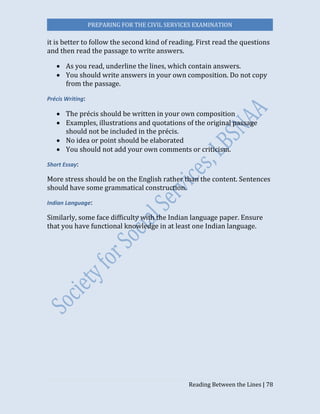 PREPARING FOR THE CIVIL SERVICES EXAMINATION
Reading Between the Lines | 78
it is better to follow the second kind of reading. First read the questions
and then read the passage to write answers.
 As you read, underline the lines, which contain answers.
 You should write answers in your own composition. Do not copy
from the passage.
Précis Writing:
 The précis should be written in your own composition
 Examples, illustrations and quotations of the original passage
should not be included in the précis.
 No idea or point should be elaborated
 You should not add your own comments or criticism.
Short Essay:
More stress should be on the English rather than the content. Sentences
should have some grammatical construction.
Indian Language:
Similarly, some face difficulty with the Indian language paper. Ensure
that you have functional knowledge in at least one Indian language.
 