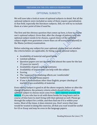 PREPARING FOR THE CIVIL SERVICES EXAMINATION
Reading Between the Lines | 79
OPTIONAL SUBJECTS
We will now take a look at some of optional subjects in detail. Not all the
optional subjects were included as some of them require specialization
in that field, especially the literature subjects. Still, we will try to include
them at a later point of time if need be.
The first and the obvious question that comes up here, is how to choose
one’s optional subject. Given that, after the change of pattern, only one
optional subject needs to be chosen, a good choice of the optional
subject might even guarantee a more than cut off score (and beyond) in
the Mains (written) examination.
Before selecting any subject for your optional, please find out whether
the criteria below are applicable, for being a good optional subject.
 Availability of material and good books
 Limited syllabus
 Question papers are not dynamic and almost the same for the last
15 years (or more!)
 Availability of good coaching institutes
 Availability of seniors who can help with the subject
 Scoring
 The ‘supposed’ normalizing effects are ‘comfortable’
 Useful for GS and Essay papers
 If one is from medium other than English, proper checkup of
market to see availability of material.
Even when a subject is good in all the above respects, before or after the
change of pattern, the primary criteria which should define what
optional subject to choose must come from one’s interest towards the
subject. It’s you who has to sit with those books for long hours and in
course of time have to start living with that optional as well. Please go
through the subject for a while, and then find out if it is within your
tastes. Most of the times, it does interest you. Don’t worry that time
would be wasted in doing this exercise, all that you read would be useful
for GS or Essay and may be even in the language papers.
 