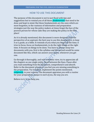PREPARING FOR THE CIVIL SERVICES EXAMINATION
Reading Between the Lines | 8
HOW TO USE THIS DOCUMENT
The purpose of this document is not to just flood with tips and
suggestions but to remind you of all those fundamentals that need to be
done and kept in mind. But these fundamentals are the ones which are
most forgotten, in the vastness of information and preparation
strategies just the way the policy makers at times forget the face of the
poorest person for whose sake they are making the policy in the first
place!
As it is already mentioned, this document is more designed from the
perspective of an aspirant; the best way to use this document is, to keep
it as a guide, as a bible. It reminds of you what you forget all the time; it
tries to focus, focus on fundamentals, to do the right things at the right
time. It focuses on things to be done. You have to always keep two
documents with you, first is the syllabus and the second would be some
document like this, which can answer your query, whenever you get
one.
Go through it thoroughly, and with a holistic view, try to appreciate all
the chapters as one single entity. Read between the lines. Pause after
you read something from the document, comprehend it and absorb.
Refer to the document whenever you feel you are missing something in
the preparation. Try to follow, implement the points mentioned,
religiously, in your actions. The document appraises you with a routine
for your preparation, unique to each of you, the way you are.
Believe in it. It can help you.
 