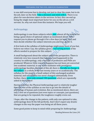 PREPARING FOR THE CIVIL SERVICES EXAMINATION
Reading Between the Lines | 81
is one skill everyone has to develop, not just to clear the exam, but to do
the job, later on the field. Take a decision and stick with it. There is no
place for non-decision takers in the services. In fact, this can end up
being the single most important factor for you on the job as a civil
servant. So, why not start from this instance. We hope you will.
Anthropology
Anthropology is one those subjects which pass almost all the criteria for
being a good choice of optional subject as mentioned above. Still, I
request you to please go through it for a few days (at least, two) and
then decide whether the subject interests you and if so, go for it.
A first look at the syllabus of Anthropology might scare most of you but,
believe me when I say, the syllabus gives a real wrong picture of the
efforts needed to prepare for this subject.
A small background about the subject settles the perspective. There is
relatively very less research that happens (and happened) in the
country on anthropology, only a handful of professors and PhDs are
produced. Whatever little research happens has not been yet converted
into academic material, in any of the institutes with prestigious
anthropology faculties. Because of this all, there is literally no change in
the subject as a whole in the last twenty years or so academically. The
syllabus for the exam is a small subject of this unchanged academic
material, and our syllabus too never changed substantially. Even
further, there were only around 150 questions which are repeatedly
asked in the subject!
Having said that, the Physical Anthropology part is relatively tougher
than the rest of the syllabus as one has to go into the details of
physiology of human and evolution. But as mentioned above, there are
only a few set of questions (not even topics or concepts, just questions)
that are going to be repeated, the toughness roughly evens out.
I hope, after the change in the pattern, with only one optional to take,
anthropology does fit the bill perfectly. And I don’t expect any drastic
changes in the way the paper was being set all these years.
Some good points to keep in mind while preparing for Anthropology
 