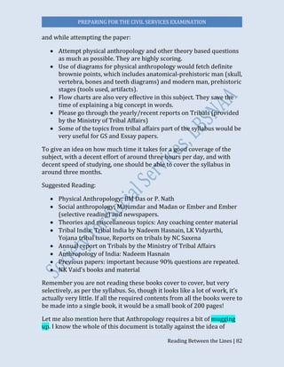PREPARING FOR THE CIVIL SERVICES EXAMINATION
Reading Between the Lines | 82
and while attempting the paper:
 Attempt physical anthropology and other theory based questions
as much as possible. They are highly scoring.
 Use of diagrams for physical anthropology would fetch definite
brownie points, which includes anatomical-prehistoric man (skull,
vertebra, bones and teeth diagrams) and modern man, prehistoric
stages (tools used, artifacts).
 Flow charts are also very effective in this subject. They save the
time of explaining a big concept in words.
 Please go through the yearly/recent reports on Tribals (provided
by the Ministry of Tribal Affairs)
 Some of the topics from tribal affairs part of the syllabus would be
very useful for GS and Essay papers.
To give an idea on how much time it takes for a good coverage of the
subject, with a decent effort of around three hours per day, and with
decent speed of studying, one should be able to cover the syllabus in
around three months.
Suggested Reading:
 Physical Anthropology: BM Das or P. Nath
 Social anthropology; Majumdar and Madan or Ember and Ember
(selective reading) and newspapers.
 Theories and miscellaneous topics: Any coaching center material
 Tribal India: Tribal India by Nadeem Hasnain, LK Vidyarthi,
Yojana tribal issue, Reports on tribals by NC Saxena
 Annual report on Tribals by the Ministry of Tribal Affairs
 Anthropology of India: Nadeem Hasnain
 Previous papers: important because 90% questions are repeated.
 NK Vaid’s books and material
Remember you are not reading these books cover to cover, but very
selectively, as per the syllabus. So, though it looks like a lot of work, it’s
actually very little. If all the required contents from all the books were to
be made into a single book, it would be a small book of 200 pages!
Let me also mention here that Anthropology requires a bit of mugging
up. I know the whole of this document is totally against the idea of
 