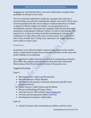 PREPARING FOR THE CIVIL SERVICES EXAMINATION
Reading Between the Lines | 83
mugging up, nevertheless this is one such unfortunate exception that
probably we all have to live with.
Try to re-read the textbooks to make my concepts clear and over a
period of time you will start enjoying the subject very much. There were
several questions like the one on impact of industrialization on tribals
or Impact of Hindu religion on tribals -in such questions try to
substantiate answers with some live examples (like the fact that tribal
population in Jharkhand celebrate 'Sarhul" as well as holi/diwali with
equal fervor so there has been beautiful enmeshing of customs and
traditions) or relate them with some current issues. Over a period of
time if you actually start "living” your optional, it no longer remains a
mere study or exam’s part.
Economics
Economics as an optional subject requires a good grip on the subject
and to a large extent, people from economics streams are the ones who
prefer taking it as an optional.
It is suggested to utilize internet extensively for preparing economics.
Also follow the updates and information from the most renowned
Universities of the World (London School of Economics etc.).
Suggested Reading:
Paper I
 Microeconomics: Ahuja and Koutsyansis
 Macroeconomics: Ahuja, Mankiw
 International Economics: Salvatore (primary) and MC Vaish
(supplementary)
 Public Finance: Lekhi, Dalton and KL Bhatia
 Money and Banking: SB Gupta, Ahuja
 Internet sources: RBI website (www.rbi.gov.in)
 Growth and Development: Mishra and Puri
 Development economics: Debraj Ray
Paper II
 Indian Economy: Dutt and Sundaram, Mishra and Puri, Uma
 