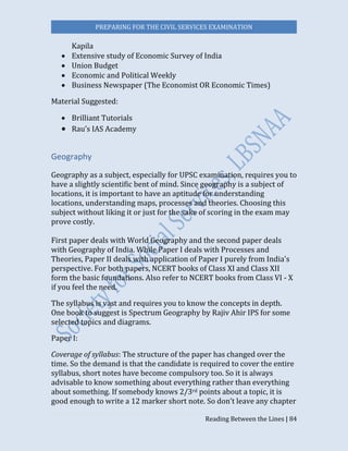 PREPARING FOR THE CIVIL SERVICES EXAMINATION
Reading Between the Lines | 84
Kapila
 Extensive study of Economic Survey of India
 Union Budget
 Economic and Political Weekly
 Business Newspaper (The Economist OR Economic Times)
Material Suggested:
 Brilliant Tutorials
 Rau’s IAS Academy
Geography
Geography as a subject, especially for UPSC examination, requires you to
have a slightly scientific bent of mind. Since geography is a subject of
locations, it is important to have an aptitude for understanding
locations, understanding maps, processes and theories. Choosing this
subject without liking it or just for the sake of scoring in the exam may
prove costly.
First paper deals with World Geography and the second paper deals
with Geography of India. While Paper I deals with Processes and
Theories, Paper II deals with application of Paper I purely from India's
perspective. For both papers, NCERT books of Class XI and Class XII
form the basic foundations. Also refer to NCERT books from Class VI - X
if you feel the need.
The syllabus is vast and requires you to know the concepts in depth.
One book to suggest is Spectrum Geography by Rajiv Ahir IPS for some
selected topics and diagrams.
Paper I:
Coverage of syllabus: The structure of the paper has changed over the
time. So the demand is that the candidate is required to cover the entire
syllabus, short notes have become compulsory too. So it is always
advisable to know something about everything rather than everything
about something. If somebody knows 2/3rd points about a topic, it is
good enough to write a 12 marker short note. So don’t leave any chapter
 