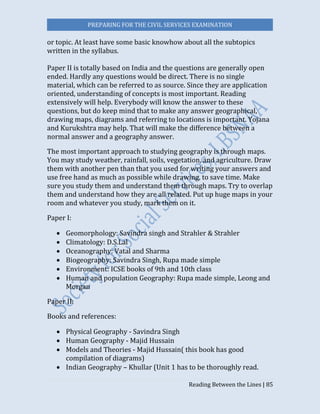 PREPARING FOR THE CIVIL SERVICES EXAMINATION
Reading Between the Lines | 85
or topic. At least have some basic knowhow about all the subtopics
written in the syllabus.
Paper II is totally based on India and the questions are generally open
ended. Hardly any questions would be direct. There is no single
material, which can be referred to as source. Since they are application
oriented, understanding of concepts is most important. Reading
extensively will help. Everybody will know the answer to these
questions, but do keep mind that to make any answer geographical,
drawing maps, diagrams and referring to locations is important. Yojana
and Kurukshtra may help. That will make the difference between a
normal answer and a geography answer.
The most important approach to studying geography is through maps.
You may study weather, rainfall, soils, vegetation, and agriculture. Draw
them with another pen than that you used for writing your answers and
use free hand as much as possible while drawing, to save time. Make
sure you study them and understand them through maps. Try to overlap
them and understand how they are all related. Put up huge maps in your
room and whatever you study, mark them on it.
Paper I:
 Geomorphology: Savindra singh and Strahler & Strahler
 Climatology: D.S.Lal
 Oceanography: Vatal and Sharma
 Biogeography: Savindra Singh, Rupa made simple
 Environment: ICSE books of 9th and 10th class
 Human and population Geography: Rupa made simple, Leong and
Morgan
Paper II:
Books and references:
 Physical Geography - Savindra Singh
 Human Geography - Majid Hussain
 Models and Theories - Majid Hussain( this book has good
compilation of diagrams)
 Indian Geography – Khullar (Unit 1 has to be thoroughly read.
 