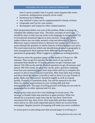 PREPARING FOR THE CIVIL SERVICES EXAMINATION
Reading Between the Lines | 86
Unit 2 can be avoided. Unit 3 is good, some chapters like water
resources, multipurpose projects can be read)
 Dictionary by K Sidhartha
 Any institute's notes can be supplemented for timely revision.
 Geography and You for case studies
 Newspapers and Yojana for other related matters.
Start preparation before one year of the prelims. Make a strategy to
complete the syllabus topic wise. The basic concepts of each topic
should be clear so that one can write in his language in examination. Try
to incorporate maximum figures in your answers. Geography is the
subject where one can make answers crisp and attractive by figures.
Wherever map is required draw it. Between two questions of choice in
exam attempt the question in which chances of drawing figure are more.
The most important fact which one should keep in mind in geography is
time management. Each aspirant feels difficulty in attempting all
questions in geography. What I suggest is continuous writing practice.
We have to solve the question paper of 300 marks in 3 hours i.e. 180
minutes. Thus we get 0.6 minutes for one mark. It can easily be
calculated that ideally for 15 marks question we get 9 minutes and
almost 150-200 words and for 30 mark question we get 18 minutes and
almost 300-350 words. So what one can do, pick a question randomly
from last year question papers start stop watch and try to complete the
answer in above time limit and word limit. After time limit stop writing
and then check the answer yourself as well as show it to your friends or
guide. Make sure that answer should be legible as well as of good
quality. Practice 3-4 questions daily. You will be amazed to see that
there is a drastic improvement in your writing skill and time
management skill. This type of writing practice will help you not only in
geography but in other optional and G.S. also.
Mapping has come out to be a real challenge in recent years. The
strategy to handle India map question is again practice. What one
should do is to practice map every day for one hour. Start from
mountains first day, then rivers, then waterfalls and then important
cities and so on. Also mark important places which are in news from
newspaper. Regular practice of mapping will make you more confidant.
In recent past it is also being seen that second paper is evolving as a
 