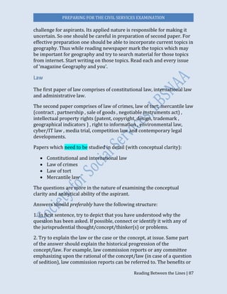 PREPARING FOR THE CIVIL SERVICES EXAMINATION
Reading Between the Lines | 87
challenge for aspirants. Its applied nature is responsible for making it
uncertain. So one should be careful in preparation of second paper. For
effective preparation one should be able to incorporate current topics in
geography. Thus while reading newspaper mark the topics which may
be important for geography and try to search material for those topics
from internet. Start writing on those topics. Read each and every issue
of ‘magazine Geography and you’.
Law
The first paper of law comprises of constitutional law, international law
and administrative law.
The second paper comprises of law of crimes, law of tort, mercantile law
(contract , partnership , sale of goods , negotiable instruments act) ,
intellectual property rights (patent, copyright, design, trademark ,
geographical indicators ) , right to information , environmental law,
cyber/IT law , media trial, competition law and contemporary legal
developments.
Papers which need to be studied in detail (with conceptual clarity):
 Constitutional and international law
 Law of crimes
 Law of tort
 Mercantile law
The questions are more in the nature of examining the conceptual
clarity and analytical ability of the aspirant.
Answers should preferably have the following structure:
1. In first sentence, try to depict that you have understood why the
question has been asked. If possible, connect or identify it with any of
the jurisprudential thought/concept/thinker(s) or problems.
2. Try to explain the law or the case or the concept, at issue. Same part
of the answer should explain the historical progression of the
concept/law. For example, law commission reports or any committee
emphasizing upon the rational of the concept/law (in case of a question
of sedition), law commission reports can be referred to. The benefits or
 