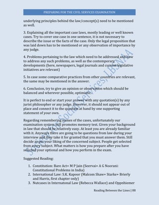 PREPARING FOR THE CIVIL SERVICES EXAMINATION
Reading Between the Lines | 88
underlying principles behind the law/concept(s) need to be mentioned
as well.
3. Explaining all the important case laws, mostly leading or well known
cases. Try to cover one case in one sentence, it is not necessary to
describe the issue or the facts of the case. Only the legal proposition that
was laid down has to be mentioned or any observation of importance by
any judge.
4. Problems pertaining to the law which need to be addressed and how
to address any such problems, as well as the contemporary
developments (here, newspapers, legal journals and current legislative
initiatives are relevant)
5. In case some comparative practices from other countries are relevant,
the same may be mentioned in the answer.
6. Conclusion, try to give an opinion or observation which should be
balanced and wherever possible, optimistic.
It is perfect to end or start your answer with any quotation(s) by any
jurist philosopher or any judge. However, it should not appear out of
place and connect it to the question at hand by one supporting
statement of your own.
Regarding remembering names of the cases, unfortunately our
examination system still promotes memory test. Given your background
in law that should be relatively easy. At least you are already familiar
with it. Anyways there are going to be questions from law during your
interview and they take it for granted that you must answer them. Still
decide as per your liking of the concerned subject. People get selected
from every subject. What matters is how you prepare after you have
selected your optional and how you perform in the exam.
Suggested Reading:
1. Constitution: Bare Act+ M P Jain (Seervai+ A G Noorani:
Constitutional Problems in India)
2. International Law: S.K. Kapoor (Malcom Shaw+ Starke+ Brierly
and Harris, first chapter only)
3. Nutcases in Internatonal Law (Rebecca Wallace) and Oppnhiemer
 