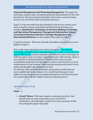 PREPARING FOR THE CIVIL SERVICES EXAMINATION
Reading Between the Lines | 91
Financial Management and Marketing Management. This paper, by
and large, contains only conceptual questions and problems are few and
far between. But the questions typically tend to have a practical tinge
and are not run off the mill text bookish questions.
Paper 2 is the one which has the potential to boost your overall score
since it mostly consists of problems and theoretical questions are
minimal. Quantitative Techniques in Decision Making, Production
and Operations Management, Management Information System,
Government Business Interface, Strategic Management and
International Business are the subjects that make up Paper 2.
A word of caution – Work out all kinds of problems if you want to score
highly in Paper 2.
Now to the more important part of how to prepare. This optional
essentially combines what is typically done over a span of two years in a
typical MBA course. Choose standard text books for each of the topics in
both the papers and cover them comprehensively. Alternatively, there is
one institute in Chennai (Brilliant Tutorials) that comes up with
consolidated material for all the subjects. Please note that this is not an
endorsement for the institute. I had used the material and found it to be
useful and thought I should mention it here.
As with any other optional, dedication and practice would help you
score significantly in this subject. It is a myth that this paper is not
highly scoring. So, do not go by popular perception. If you feel, that you
are comfortable with the subject, then by all means go for it.
Electrical Engineering
Paper – I
1. Circuit Theory: This topic requires continuous practice. One
should solve as many numericals as you can from A.
Chakrabarti. Even though I couldn’t do it due to paucity of time
but solving IES papers may help.
 