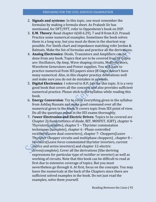 PREPARING FOR THE CIVIL SERVICES EXAMINATION
Reading Between the Lines | 92
2. Signals and systems: In this topic, one must remember the
formulas by making a formula sheet. As Prakash Sir has
mentioned, for DFT/FFT, refer to Oppenheim’s book on DSP.
3. E.M. Theory: Read chapter 6(till 6.29), 7 and 8 from K.D. Prasad.
Practice some numerical examples. Sometimes the book solves
them in a long way, but you must do them in the shortest way
possible. For Smith chart and impedance matching refer Jordan &
Balmain. Make the list of formulas and practice all the derivations.
4. Analog Electronics: Diode, Transistors and Amplifiers can be
done from any book. Topics that are to be covered from JB Gupta
are: Oscillators, Op Amp, Wave shaping circuits, Multivibrators,
Waveform Generators and Power supplies. You will have to
practice numerical from IES papers since JB Gupta doesn’t have
many numerical. Also, in this chapter practice derivations well
and make sure you do not do mistakes in symbols.
5. Digital Electronics: I referred to R.P. Jain for this topic. It is a very
good book that covers all the concepts and also provides sufficient
numerical practice. Please stick to the syllabus while reading this
book.
6. Energy Conversion: Try to cover everything given in the syllabus
from Ashfaq Hussain and make good command over all the
numerical given in the book. It covers topic from IES point of view.
Do all the questions asked in the IES exams thoroughly.
7. Power Electronics and Electric Drives: Topics to be covered are
Chapter 2(characteristics of diode, BJT, MOSFET, IGBT), chapter 4-
Thyrister(complete), chapter 5 – Thyrister commutation
techniques (complete), chapter 6 –Phase controlled
rectifiers(Leave dual converters), chapter 7- Choppers(Leave
Thyrister Chopper circuits and multiphase choppers) , chapter 8 –
Inverters(Leave force-commutated thyrister inverters, current
source and series inverters) and chapter 12-electric
drives(complete). Cover all the derivations (like deriving
expressions for particular type of rectifier or inverter) as well as
working of circuits. Note that this book can be difficult to read at
first due to extensive coverage of topics. But you must
nevertheless go through it. At first, focus on the concepts. You may
leave the numericals at the back of the Chapters since there are
sufficient solved examples in the book. Do not just read the
examples, solve them yourself.
 