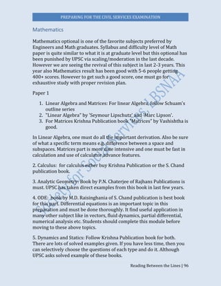 PREPARING FOR THE CIVIL SERVICES EXAMINATION
Reading Between the Lines | 96
Mathematics
Mathematics optional is one of the favorite subjects preferred by
Engineers and Math graduates. Syllabus and difficulty level of Math
paper is quite similar to what it is at graduate level but this optional has
been punished by UPSC via scaling/moderation in the last decade.
However we are seeing the revival of this subject in last 2-3 years. This
year also Mathematics result has been good with 5-6 people getting
400+ scores. However to get such a good score, one must go for
exhaustive study with proper revision plan.
Paper 1
1. Linear Algebra and Matrices: For linear Algebra, follow Schuam's
outline series
2. "Linear Algebra" by 'Seymour Lipschutz' and 'Marc Lipson'.
3. For Matrices Krishna Publication book "Matrices" by Vashishtha is
good.
In Linear Algebra, one must do all the important derivation. Also be sure
of what a specific term means e.g. difference between a space and
subspaces. Matrices part is more date intensive and one must be fast in
calculation and use of calculator advance features.
2. Calculus: for calculus either buy Krishna Publication or the S. Chand
publication book.
3. Analytic Geometry: Book by P.N. Chaterjee of Rajhans Publications is
must. UPSC has taken direct examples from this book in last few years.
4. ODE: book by M.D. Raisinghania of S. Chand publication is best book
for this part. Differential equations is an important topic in this
preparation and must be done thoroughly. It find useful application in
many other subject like in vectors, fluid dynamics, partial differential,
numerical analysis etc. Students should complete this module before
moving to these above topics.
5. Dynamics and Statics: Follow Krishna Publication book for both.
There are lots of solved examples given. If you have less time, then you
can selectively choose the questions of each type and do it. Although
UPSC asks solved example of these books.
 