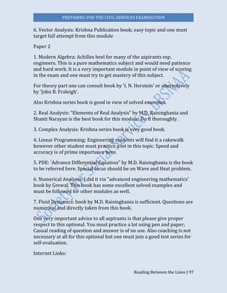 PREPARING FOR THE CIVIL SERVICES EXAMINATION
Reading Between the Lines | 97
6. Vector Analysis: Krishna Publication book; easy topic and one must
target full attempt from this module
Paper 2
1. Modern Algebra: Achilles heel for many of the aspirants esp.
engineers. This is a pure mathematics subject and would need patience
and hard work. It is a very important module in point of view of scoring
in the exam and one must try to get mastery of this subject.
For theory part one can consult book by 'I. N. Herstein' or alternatively
by 'John B. Fraleigh'.
Also Krishna series book is good in view of solved examples.
2. Real Analysis: “Elements of Real Analysis" by M.D. Raisinghania and
Shanti Narayan is the best book for this module. Do it thoroughly.
3. Complex Analysis: Krishna series book is very good book.
4. Linear Programming: Engineering students will find it a cakewalk
however other student must practice a lot in this topic. Speed and
accuracy is of prime importance here.
5. PDE: 'Advance Differential Equation" by M.D. Raisinghania is the book
to be referred here. Special focus should be on Wave and Heat problem.
6. Numerical Analysis: I did it via "advanced engineering mathematics'
book by Grewal. This book has some excellent solved examples and
must be followed for other modules as well.
7. Fluid Dynamics: book by M.D. Raisinghania is sufficient. Questions are
numerical and directly taken from this book.
One very important advice to all aspirants is that please give proper
respect to this optional. You must practice a lot using pen and paper;
Casual reading of question and answer is of no use. Also coaching is not
necessary at all for this optional but one must join a good test series for
self-evaluation.
Internet Links:
 