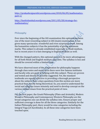 PREPARING FOR THE CIVIL SERVICES EXAMINATION
Reading Between the Lines | 98
http://prakashrajpurohit.wordpress.com/2010/06/05/mathematics-
part-1/
http://kashishmittal.wordpress.com/2011/05/28/strategy-for-
mathematics/
Philosophy
Ever since the beginning of the IAS examination this optional has been
one of the most rewarding subject in IAS (main) examination. It has
given many spectacular, wonderful and even surprising result. Among
the humanities subjects it has the potentiality of giving maximum
marks. This subject is already established especially in Hindi medium,
but in recent years it is fast emerging in English medium as well.
With the changed pattern, this optional proves to be more advantageous
for all both Hindi and English medium aspirants. The syllabus is less and
should be covered within a limited time.
We have observed most of the preparation for philosophy happens
through class notes and material as there were few famous institutes
and faculty who are good at helping with this subject. These are proven
and tested and should be possibly suggested. Yet, the standard
textbooks are equally effective in providing a thorough perspective
about the subject. Now a days questions from this section are more
practical than merely being theoretical. So, you need to understand the
social and religious issues minutely and need to develop concept on the
various related issues from the practical point of view.
For the first paper, the Greek Philosophy (Plato and Aristotle), Modern
Western Philosophy and Contemporary Western Philosophy are the
broad categories one can divide the syllabus into. Ensure proper and
sufficient coverage is done for all the three categories. Similarly for the
Indian Philosophy part, there would be nine categories including the
Integral Yoga (of Aurobindo). So all these nine categories have been
touched upon.
 