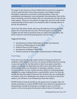 PREPARING FOR THE CIVIL SERVICES EXAMINATION
Reading Between the Lines | 99
For paper II, the Section on Socio-Political have around ten categories
on Socio political ideas, form of government, sovereignty, human
ideologies, humanism, secularism, multiculturalism, crime and
punishment, development, caste and gender discrimination. Each of the
topics should be covered in depth, they are essential even for the GS and
essay papers. These are very generic in approach, and even with a basic
understanding of these topics, one should be able to attempt almost, if
not all, the questions.
Apart from the below books, please go through the previous question
papers for at least the last ten years. Previous papers provide great
insights into the kind of questions that are asked and in corollary, the
kind of selective and directed preparation one has to do.
Suggested Reading:
 Introduction to Indian Philosophy by Dutta and Chaterjee
 A history of Philosophy by Frank Thilly
 Political Theory by OP Gauba
 Introduction to Religion Philosophy
 Printed material of some of the reputed faculty in Philosophy
Psychology
From last 3 year the average marks which are being scored by the
students in this subject is very low, we cannot attribute this low scoring
to any external factor, but the advice is that if you plan to take this
subject you should not think that you will cram it and will be able to
perform, but rather you should try to introspect whether you are
creative, whether in your real life you have habit of connecting things,
whether you enjoy reading fiction or psych thriller novel, if so than go
ahead and take this subject. However for all those who are reading this,
we believe each of us should give one chance to ourselves to learn this
subject, you will have a lot of takeaways from this subject.
NCERT books of class XI and XII are the good source to begin with, one
should remember it is these NCERT books from which few questions are
being framed, and these books give us insight as how to write the
answer in few words, given the present context where 10 marker are
 