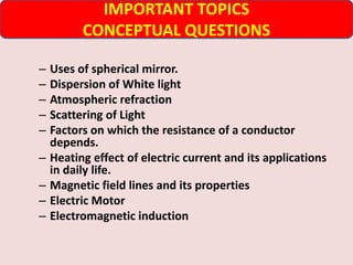 – Uses of spherical mirror.
– Dispersion of White light
– Atmospheric refraction
– Scattering of Light
– Factors on which the resistance of a conductor
depends.
– Heating effect of electric current and its applications
in daily life.
– Magnetic field lines and its properties
– Electric Motor
– Electromagnetic induction
IMPORTANT TOPICS
CONCEPTUAL QUESTIONS
 