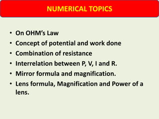 • On OHM’s Law
• Concept of potential and work done
• Combination of resistance
• Interrelation between P, V, I and R.
• Mirror formula and magnification.
• Lens formula, Magnification and Power of a
lens.
NUMERICAL TOPICS
 