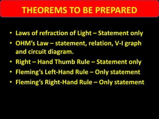 • Laws of refraction of Light – Statement only
• OHM’s Law – statement, relation, V-I graph
and circuit diagram.
• Right – Hand Thumb Rule – Statement only
• Fleming’s Left-Hand Rule – Only statement
• Fleming’s Right-Hand Rule – Only statement
THEOREMS TO BE PREPARED
 