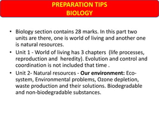 PREPARATION TIPS
BIOLOGY
• Biology section contains 28 marks. In this part two
units are there, one is world of living and another one
is natural resources.
• Unit 1 - World of living has 3 chapters (life processes,
reproduction and heredity). Evolution and control and
coordination is not included that time .
• Unit 2- Natural resources - Our environment: Eco-
system, Environmental problems, Ozone depletion,
waste production and their solutions. Biodegradable
and non-biodegradable substances.
 