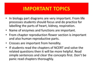 IMPORTANT TOPICS
• In biology part diagrams are very important. From life
processes students should focus and do practice for
labelling the parts of heart, kidney, respiration.
• Name of enzymes and functions are important.
• From chapter reproduction flower section is important
and also human reproductive parts.
• Crosses are important from heredity.
• If students read the chapters of NCERT and solve the
related questions then it will be more helpful. Read
simple sentences and clear the concepts first. Don’t be
panic read chapters thoroughly.
 